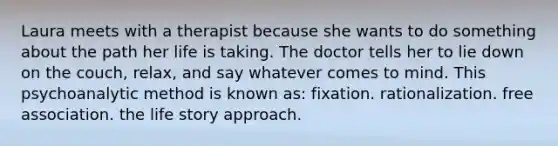 Laura meets with a therapist because she wants to do something about the path her life is taking. The doctor tells her to lie down on the couch, relax, and say whatever comes to mind. This psychoanalytic method is known as: fixation. rationalization. free association. the life story approach.