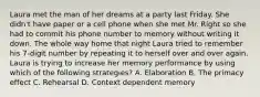 Laura met the man of her dreams at a party last Friday. She didn't have paper or a cell phone when she met Mr. Right so she had to commit his phone number to memory without writing it down. The whole way home that night Laura tried to remember his 7-digit number by repeating it to herself over and over again. Laura is trying to increase her memory performance by using which of the following strategies? A. Elaboration B. The primacy effect C. Rehearsal D. Context dependent memory