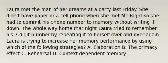 Laura met the man of her dreams at a party last Friday. She didn't have paper or a cell phone when she met Mr. Right so she had to commit his phone number to memory without writing it down. The whole way home that night Laura tried to remember his 7-digit number by repeating it to herself over and over again. Laura is trying to increase her memory performance by using which of the following strategies? A. Elaboration B. The primacy effect C. Rehearsal D. Context dependent memory