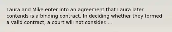 Laura and Mike enter into an agreement that Laura later contends is a binding contract. In deciding whether they formed a valid contract, a court will not consider. . .