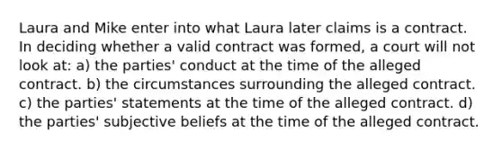 Laura and Mike enter into what Laura later claims is a contract. In deciding whether a valid contract was formed, a court will not look at: a) the parties' conduct at the time of the alleged contract. b) the circumstances surrounding the alleged contract. c) the parties' statements at the time of the alleged contract. d) the parties' subjective beliefs at the time of the alleged contract.