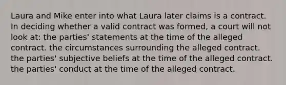 Laura and Mike enter into what Laura later claims is a contract. In deciding whether a valid contract was formed, a court will not look at: the parties' statements at the time of the alleged contract. the circumstances surrounding the alleged contract. the parties' subjective beliefs at the time of the alleged contract. the parties' conduct at the time of the alleged contract.