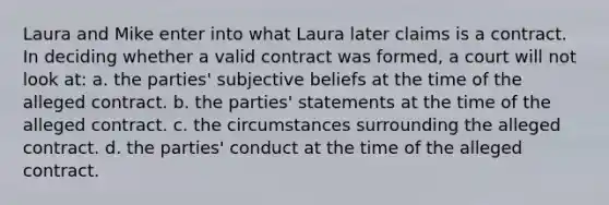 Laura and Mike enter into what Laura later claims is a contract. In deciding whether a valid contract was formed, a court will not look at: a. the parties' subjective beliefs at the time of the alleged contract. b. the parties' statements at the time of the alleged contract. c. the circumstances surrounding the alleged contract. d. the parties' conduct at the time of the alleged contract.