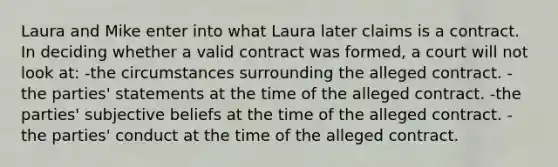 Laura and Mike enter into what Laura later claims is a contract. In deciding whether a valid contract was formed, a court will not look at: -the circumstances surrounding the alleged contract. -the parties' statements at the time of the alleged contract. -the parties' subjective beliefs at the time of the alleged contract. -the parties' conduct at the time of the alleged contract.