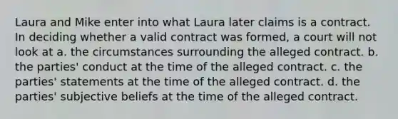 Laura and Mike enter into what Laura later claims is a contract. In deciding whether a valid contract was formed, a court will not look at a. the circumstances surrounding the alleged contract. b. the parties' conduct at the time of the alleged contract. c. the parties' statements at the time of the alleged contract. d. the parties' subjective beliefs at the time of the alleged contract.