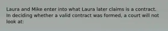 Laura and Mike enter into what Laura later claims is a contract. In deciding whether a valid contract was formed, a court will not look at: