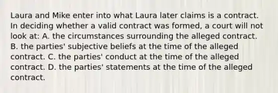 Laura and Mike enter into what Laura later claims is a contract. In deciding whether a valid contract was formed, a court will not look at: A. the circumstances surrounding the alleged contract. B. the parties' subjective beliefs at the time of the alleged contract. C. the parties' conduct at the time of the alleged contract. D. the parties' statements at the time of the alleged contract.