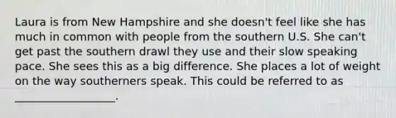 Laura is from New Hampshire and she doesn't feel like she has much in common with people from the southern U.S. She can't get past the southern drawl they use and their slow speaking pace. She sees this as a big difference. She places a lot of weight on the way southerners speak. This could be referred to as __________________.