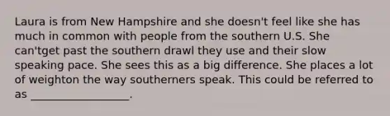 Laura is from New Hampshire and she doesn't feel like she has much in common with people from the southern U.S. She can'tget past the southern drawl they use and their slow speaking pace. She sees this as a big difference. She places a lot of weighton the way southerners speak. This could be referred to as __________________.