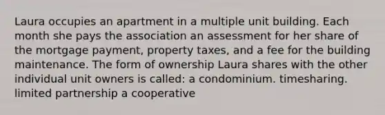 Laura occupies an apartment in a multiple unit building. Each month she pays the association an assessment for her share of the mortgage payment, property taxes, and a fee for the building maintenance. The form of ownership Laura shares with the other individual unit owners is called: a condominium. timesharing. limited partnership a cooperative