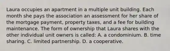 Laura occupies an apartment in a multiple unit building. Each month she pays the association an assessment for her share of the mortgage payment, property taxes, and a fee for building maintenance. The form of ownership that Laura shares with the other individual unit owners is called: A. a condominium. B. time sharing. C. limited partnership. D. a cooperative.