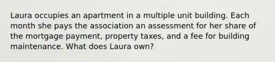 Laura occupies an apartment in a multiple unit building. Each month she pays the association an assessment for her share of the mortgage payment, property taxes, and a fee for building maintenance. What does Laura own?