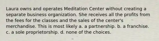 Laura owns and operates Meditation Center without creating a separate business organization. She receives all the profits from the fees for the classes and the sales of the center's merchandise. This is most likely​ a. ​a partnership. b. ​a franchise. c. ​a sole proprietorship. d. ​none of the choices.