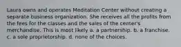 Laura owns and operates Meditation Center without creating a separate business organization. She receives all the profits from the fees for the classes and the sales of the center's merchandise. This is most likely​ ​a. a partnership. ​b. a franchise. c. ​a sole proprietorship. ​d. none of the choices.