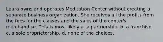 Laura owns and operates Meditation Center without creating a separate business organization. She receives all the profits from the fees for the classes and the sales of the center's merchandise. This is most likely​ ​a. a partnership. ​b. a franchise. c. ​a sole proprietorship. ​d. none of the choices.