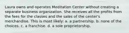 Laura owns and operates Meditation Center without creating a separate business organization. She receives all the profits from the fees for the classes and the sales of the center's merchandise. This is most likely: a. ​a partnership. b. ​none of the choices. c. ​a franchise. d. ​a sole proprietorship.