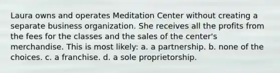 Laura owns and operates Meditation Center without creating a separate business organization. She receives all the profits from the fees for the classes and the sales of the center's merchandise. This is most likely: a. ​a partnership. b. ​none of the choices. c. ​a franchise. d. ​a sole proprietorship.