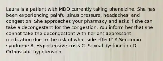 Laura is a patient with MDD currently taking phenelzine. She has been experiencing painful sinus pressure, headaches, and congestion. She approaches your pharmacy and asks if she can take a decongestant for the congestion. You inform her that she cannot take the decongestant with her antidepressant medication due to the risk of what side effect? A.Serotonin syndrome B. Hypertensive crisis C. Sexual dysfunction D. Orthostatic hypotension