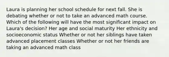 Laura is planning her school schedule for next fall. She is debating whether or not to take an advanced math course. Which of the following will have the most significant impact on Laura's decision? Her age and social maturity Her ethnicity and socioeconomic status Whether or not her siblings have taken advanced placement classes Whether or not her friends are taking an advanced math class