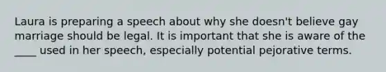 Laura is preparing a speech about why she doesn't believe gay marriage should be legal. It is important that she is aware of the ____ used in her speech, especially potential pejorative terms.