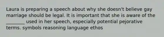 Laura is preparing a speech about why she doesn't believe gay marriage should be legal. It is important that she is aware of the ________ used in her speech, especially potential pejorative terms. symbols reasoning language ethos