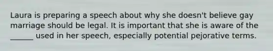 Laura is preparing a speech about why she doesn't believe gay marriage should be legal. It is important that she is aware of the ______ used in her speech, especially potential pejorative terms.