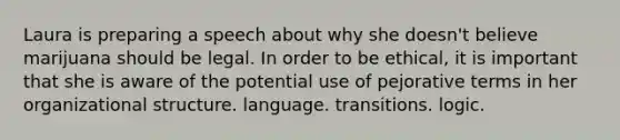 Laura is preparing a speech about why she doesn't believe marijuana should be legal. In order to be ethical, it is important that she is aware of the potential use of pejorative terms in her organizational structure. language. transitions. logic.