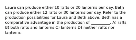 Laura can produce either 10 rafts or 20 lanterns per day. Beth can produce either 12 rafts or 30 lanterns per day. Refer to the production possibilities for Laura and Beth above. Beth has a comparative advantage in the production of __________. A) rafts B) both rafts and lanterns C) lanterns D) neither rafts nor lanterns