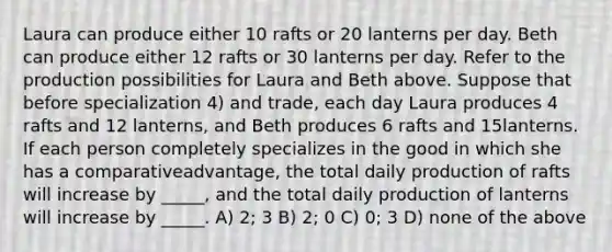 Laura can produce either 10 rafts or 20 lanterns per day. Beth can produce either 12 rafts or 30 lanterns per day. Refer to the production possibilities for Laura and Beth above. Suppose that before specialization 4) and trade, each day Laura produces 4 rafts and 12 lanterns, and Beth produces 6 rafts and 15lanterns. If each person completely specializes in the good in which she has a comparativeadvantage, the total daily production of rafts will increase by _____, and the total daily production of lanterns will increase by _____. A) 2; 3 B) 2; 0 C) 0; 3 D) none of the above