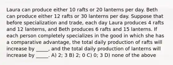 Laura can produce either 10 rafts or 20 lanterns per day. Beth can produce either 12 rafts or 30 lanterns per day. Suppose that before specialization and trade, each day Laura produces 4 rafts and 12 lanterns, and Beth produces 6 rafts and 15 lanterns. If each person completely specializes in the good in which she has a comparative advantage, the total daily production of rafts will increase by _____, and the total daily production of lanterns will increase by _____. A) 2; 3 B) 2; 0 C) 0; 3 D) none of the above