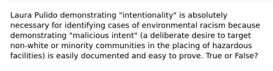 Laura Pulido demonstrating "intentionality" is absolutely necessary for identifying cases of environmental racism because demonstrating "malicious intent" (a deliberate desire to target non-white or minority communities in the placing of hazardous facilities) is easily documented and easy to prove. True or False?