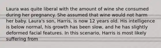 Laura was quite liberal with the amount of wine she consumed during her pregnancy. She assumed that wine would not harm her baby. Laura's son, Harris, is now 12 years old. His intelligence is below normal, his growth has been slow, and he has slightly deformed facial features. In this scenario, Harris is most likely suffering from