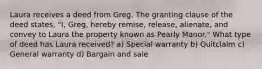 Laura receives a deed from Greg. The granting clause of the deed states, "I, Greg, hereby remise, release, alienate, and convey to Laura the property known as Pearly Manor." What type of deed has Laura received? a) Special warranty b) Quitclaim c) General warranty d) Bargain and sale