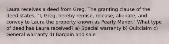 Laura receives a deed from Greg. The granting clause of the deed states, "I, Greg, hereby remise, release, alienate, and convey to Laura the property known as Pearly Manor." What type of deed has Laura received? a) Special warranty b) Quitclaim c) General warranty d) Bargain and sale