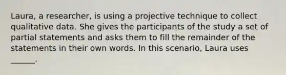 Laura, a researcher, is using a projective technique to collect qualitative data. She gives the participants of the study a set of partial statements and asks them to fill the remainder of the statements in their own words. In this scenario, Laura uses ______.