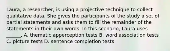 Laura, a researcher, is using a projective technique to collect qualitative data. She gives the participants of the study a set of partial statements and asks them to fill the remainder of the statements in their own words. In this scenario, Laura uses ______. A. thematic apperception tests B. word association tests C. picture tests D. sentence completion tests