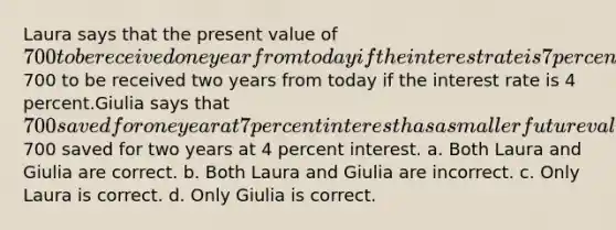 Laura says that the present value of 700 to be received one year from today if the interest rate is 7 percent is greater than the present value of700 to be received two years from today if the interest rate is 4 percent.Giulia says that 700 saved for one year at 7 percent interest has a smaller future value than700 saved for two years at 4 percent interest. a. Both Laura and Giulia are correct. b. Both Laura and Giulia are incorrect. c. Only Laura is correct. d. Only Giulia is correct.