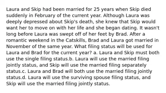 Laura and Skip had been married for 25 years when Skip died suddenly in February of the current year. Although Laura was deeply depressed about Skip's death, she knew that Skip would want her to move on with her life and she began dating. It wasn't long before Laura was swept off of her feet by Brad. After a romantic weekend in the Catskills, Brad and Laura got married in November of the same year. What filing status will be used for Laura and Brad for the current year? a. Laura and Skip must both use the single filing status.b. Laura will use the married filing jointly status, and Skip will use the married filing separately status.c. Laura and Brad will both use the married filing jointly status.d. Laura will use the surviving spouse filing status, and Skip will use the married filing jointly status.