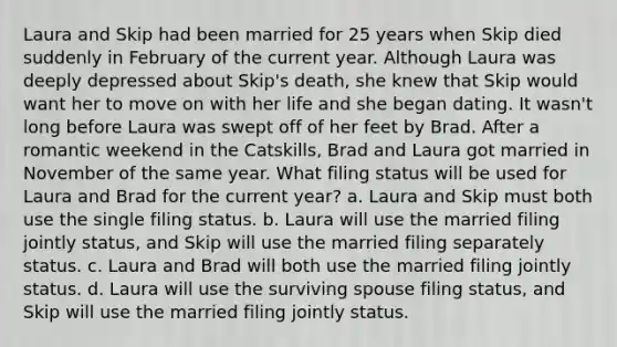 Laura and Skip had been married for 25 years when Skip died suddenly in February of the current year. Although Laura was deeply depressed about Skip's death, she knew that Skip would want her to move on with her life and she began dating. It wasn't long before Laura was swept off of her feet by Brad. After a romantic weekend in the Catskills, Brad and Laura got married in November of the same year. What filing status will be used for Laura and Brad for the current year? a. Laura and Skip must both use the single filing status. b. Laura will use the married filing jointly status, and Skip will use the married filing separately status. c. Laura and Brad will both use the married filing jointly status. d. Laura will use the surviving spouse filing status, and Skip will use the married filing jointly status.