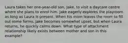 Laura takes her one-year-old son, Jake, to visit a daycare centre where she plans to enrol him. Jake eagerly explores the playroom as long as Laura is present. When his mom leaves the room to fill out some forms, Jake becomes somewhat upset, but when Laura returns, he quickly calms down. What type of attachment relationship likely exists between mother and son in this example?