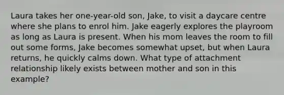 Laura takes her one-year-old son, Jake, to visit a daycare centre where she plans to enrol him. Jake eagerly explores the playroom as long as Laura is present. When his mom leaves the room to fill out some forms, Jake becomes somewhat upset, but when Laura returns, he quickly calms down. What type of attachment relationship likely exists between mother and son in this example?