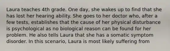 Laura teaches 4th grade. One day, she wakes up to find that she has lost her hearing ability. She goes to her doctor who, after a few tests, establishes that the cause of her physical disturbance is psychological as no biological reason can be found for her problem. He also tells Laura that she has a somatic symptom disorder. In this scenario, Laura is most likely suffering from