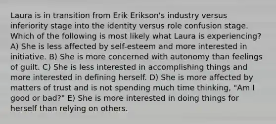 Laura is in transition from Erik Erikson's industry versus inferiority stage into the identity versus role confusion stage. Which of the following is most likely what Laura is experiencing? A) She is less affected by self-esteem and more interested in initiative. B) She is more concerned with autonomy than feelings of guilt. C) She is less interested in accomplishing things and more interested in defining herself. D) She is more affected by matters of trust and is not spending much time thinking, "Am I good or bad?" E) She is more interested in doing things for herself than relying on others.