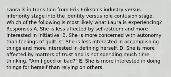 Laura is in transition from Erik Erikson's industry versus inferiority stage into the identity versus role confusion stage. Which of the following is most likely what Laura is experiencing? Responses A. She is less affected by self-esteem and more interested in initiative. B. She is more concerned with autonomy than feelings of guilt. C. She is less interested in accomplishing things and more interested in defining herself. D. She is more affected by matters of trust and is not spending much time thinking, "Am I good or bad?" E. She is more interested in doing things for herself than relying on others.