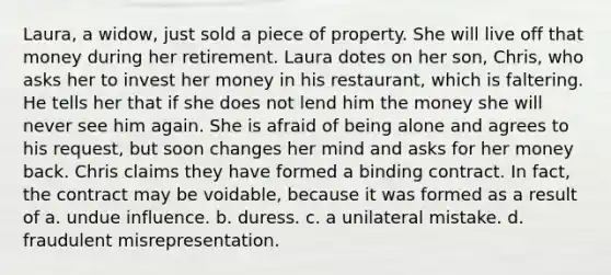 Laura, a widow, just sold a piece of property. She will live off that money during her retirement. Laura dotes on her son, Chris, who asks her to invest her money in his restaurant, which is faltering. He tells her that if she does not lend him the money she will never see him again. She is afraid of being alone and agrees to his request, but soon changes her mind and asks for her money back. Chris claims they have formed a binding contract. In fact, the contract may be voidable, because it was formed as a result of a. undue influence. b. duress. c. a unilateral mistake. d. fraudulent misrepresentation.