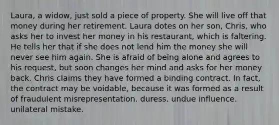 Laura, a widow, just sold a piece of property. She will live off that money during her retirement. Laura dotes on her son, Chris, who asks her to invest her money in his restaurant, which is faltering. He tells her that if she does not lend him the money she will never see him again. She is afraid of being alone and agrees to his request, but soon changes her mind and asks for her money back. Chris claims they have formed a binding contract. In fact, the contract may be voidable, because it was formed as a result of fraudulent misrepresentation. duress. undue influence. unilateral mistake.