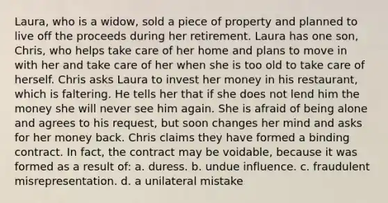 Laura, who is a widow, sold a piece of property and planned to live off the proceeds during her retirement. Laura has one son, Chris, who helps take care of her home and plans to move in with her and take care of her when she is too old to take care of herself. Chris asks Laura to invest her money in his restaurant, which is faltering. He tells her that if she does not lend him the money she will never see him again. She is afraid of being alone and agrees to his request, but soon changes her mind and asks for her money back. Chris claims they have formed a binding contract. In fact, the contract may be voidable, because it was formed as a result of: a. duress. b. undue influence. c. fraudulent misrepresentation. d. a unilateral mistake