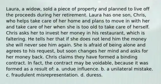 Laura, a widow, sold a piece of property and planned to live off the proceeds during her retirement. Laura has one son, Chris, who helps take care of her home and plans to move in with her and take care of her when she is too old to take care of herself. Chris asks her to invest her money in his restaurant, which is faltering. He tells her that if she does not lend him the money she will never see him again. She is afraid of being alone and agrees to his request, but soon changes her mind and asks for her money back. Chris claims they have formed a binding contract. In fact, the contract may be voidable, because it was formed as a result of: a. undue influence. b. a unilateral mistake. c. fraudulent misrepresentation. d. duress.