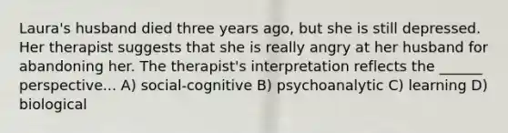 Laura's husband died three years ago, but she is still depressed. Her therapist suggests that she is really angry at her husband for abandoning her. The therapist's interpretation reflects the ______ perspective... A) social-cognitive B) psychoanalytic C) learning D) biological