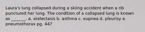 Laura's lung collapsed during a skiing accident when a rib punctured her lung. The condition of a collapsed lung is known as _______. a. atelectasis b. asthma c. eupnea d. pleurisy e. pneumothorax pg. 447